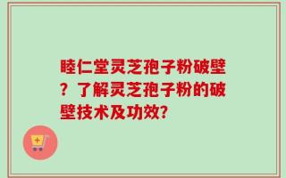 睦仁堂灵芝孢子粉破壁？了解灵芝孢子粉的破壁技术及功效？