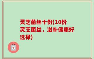 灵芝菌丝十份(10份灵芝菌丝，滋补健康好选择)