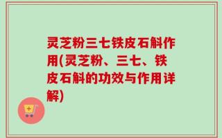 灵芝粉三七铁皮石斛作用(灵芝粉、三七、铁皮石斛的功效与作用详解)