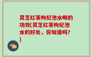 灵芝红茶枸杞泡水喝的功效(灵芝红茶枸杞泡水的好处，你知道吗？)
