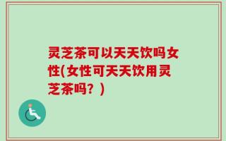 灵芝茶可以天天饮吗女性(女性可天天饮用灵芝茶吗？)