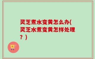 灵芝煮水变黄怎么办(灵芝水煮变黄怎样处理？)