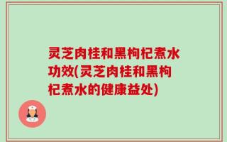 灵芝肉桂和黑枸杞煮水功效(灵芝肉桂和黑枸杞煮水的健康益处)