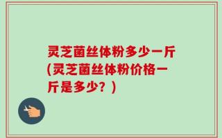 灵芝菌丝体粉多少一斤(灵芝菌丝体粉价格一斤是多少？)