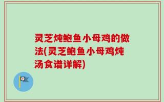 灵芝炖鲍鱼小母鸡的做法(灵芝鲍鱼小母鸡炖汤食谱详解)