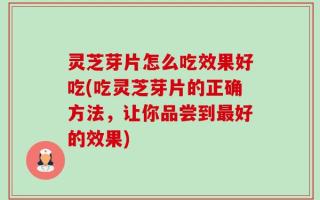 灵芝芽片怎么吃效果好吃(吃灵芝芽片的正确方法，让你品尝到最好的效果)