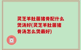 灵芝羊肚菌猪骨配什么煲汤好(灵芝羊肚菌猪骨汤怎么煲最好)