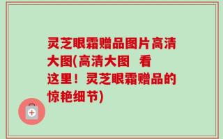 灵芝眼霜赠品图片高清大图(高清大图  看这里！灵芝眼霜赠品的惊艳细节)
