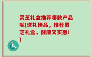 灵芝礼盒推荐哪款产品呢(送礼佳品，推荐灵芝礼盒，健康又实惠！)