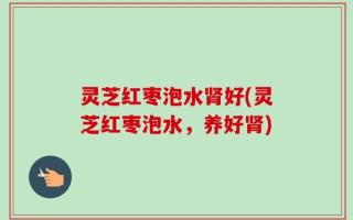 灵芝红枣泡水肾好(灵芝红枣泡水，养好肾)