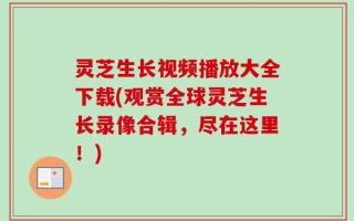灵芝生长视频播放大全下载(观赏全球灵芝生长录像合辑，尽在这里！)