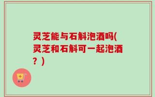 灵芝能与石斛泡酒吗(灵芝和石斛可一起泡酒？)