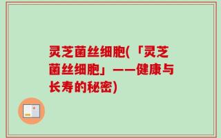 灵芝菌丝细胞(「灵芝菌丝细胞」——健康与长寿的秘密)