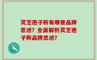 灵芝孢子粉有哪些品牌思邈？全面解析灵芝孢子粉品牌思邈？