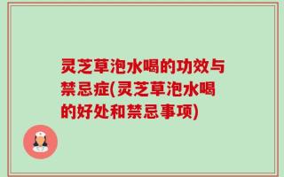 灵芝草泡水喝的功效与禁忌症(灵芝草泡水喝的好处和禁忌事项)