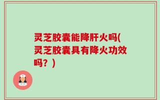 灵芝胶囊能降肝火吗(灵芝胶囊具有降火功效吗？)