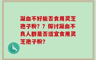 凝血不好能否食用灵芝孢子粉？？探讨凝血不良人群是否适宜食用灵芝孢子粉？