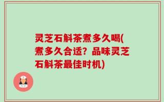 灵芝石斛茶煮多久喝(煮多久合适？品味灵芝石斛茶最佳时机)