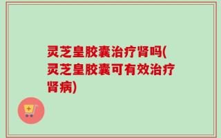 灵芝皇胶囊治疗肾吗(灵芝皇胶囊可有效治疗肾病)