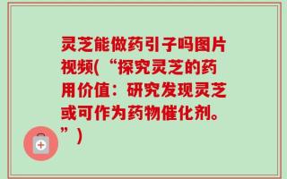 灵芝能做药引子吗图片视频(“探究灵芝的药用价值：研究发现灵芝或可作为药物催化剂。”)