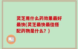 灵芝用什么药效果最好最快(灵芝最快最佳搭配药物是什么？)