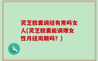灵芝胶囊调经有用吗女人(灵芝胶囊能调理女性月经周期吗？)
