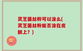 灵芝菌丝粉可以涂么(灵芝菌丝粉能否涂在皮肤上？)