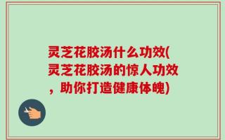 灵芝花胶汤什么功效(灵芝花胶汤的惊人功效，助你打造健康体魄)