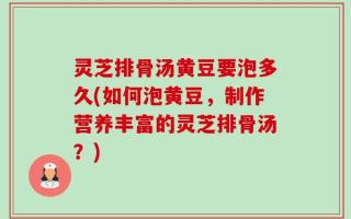 灵芝排骨汤黄豆要泡多久(如何泡黄豆，制作营养丰富的灵芝排骨汤？)
