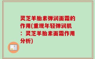 灵芝羊胎素弹润面霜的作用(重现年轻弹润肌：灵芝羊胎素面霜作用分析)