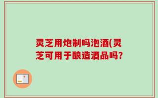 灵芝用炮制吗泡酒(灵芝可用于酿造酒品吗？