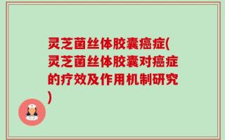 灵芝菌丝体胶囊癌症(灵芝菌丝体胶囊对癌症的疗效及作用机制研究)