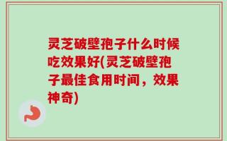灵芝破壁孢子什么时候吃效果好(灵芝破壁孢子最佳食用时间，效果神奇)