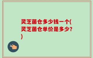 灵芝菌仓多少钱一个(灵芝菌仓单价是多少？)