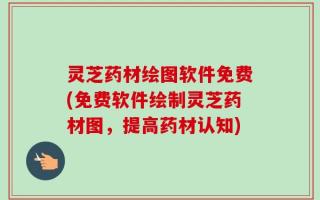 灵芝药材绘图软件免费(免费软件绘制灵芝药材图，提高药材认知)