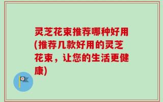 灵芝花束推荐哪种好用(推荐几款好用的灵芝花束，让您的生活更健康)