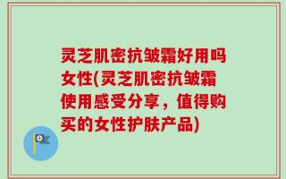 灵芝肌密抗皱霜好用吗女性(灵芝肌密抗皱霜使用感受分享，值得购买的女性护肤产品)