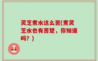 灵芝煮水这么苦(煮灵芝水也有苦楚，你知道吗？)