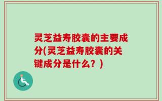 灵芝益寿胶囊的主要成分(灵芝益寿胶囊的关键成分是什么？)