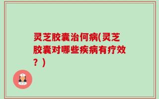 灵芝胶囊治何病(灵芝胶囊对哪些疾病有疗效？)