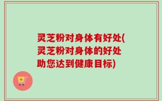 灵芝粉对身体有好处(灵芝粉对身体的好处 助您达到健康目标)