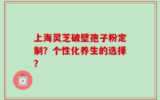 上海灵芝破壁孢子粉定制？个性化养生的选择？