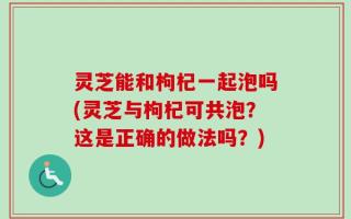灵芝能和枸杞一起泡吗(灵芝与枸杞可共泡？这是正确的做法吗？)