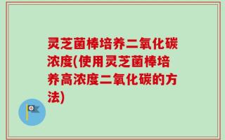 灵芝菌棒培养二氧化碳浓度(使用灵芝菌棒培养高浓度二氧化碳的方法)
