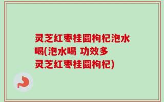 灵芝红枣桂圆枸杞泡水喝(泡水喝 功效多 灵芝红枣桂圆枸杞)