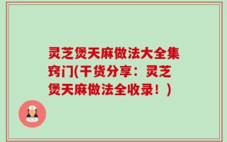 灵芝煲天麻做法大全集窍门(干货分享：灵芝煲天麻做法全收录！)