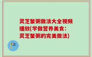 灵芝蟹粥做法大全视频播放(学做营养美食：灵芝蟹粥的完美做法)