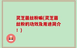 灵芝菌丝粉嘛(灵芝菌丝粉的功效及用途简介！)