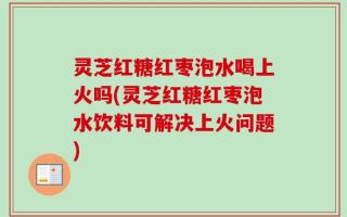 灵芝红糖红枣泡水喝上火吗(灵芝红糖红枣泡水饮料可解决上火问题)