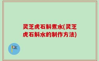 灵芝虎石斛煮水(灵芝虎石斛水的制作方法)